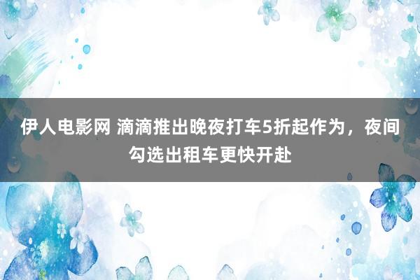 伊人电影网 滴滴推出晚夜打车5折起作为，夜间勾选出租车更快开赴