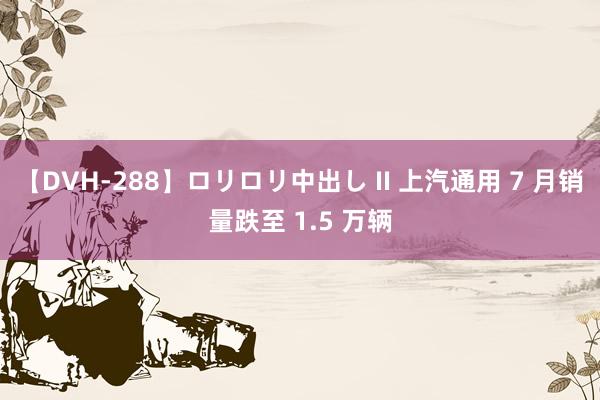 【DVH-288】ロリロリ中出し II 上汽通用 7 月销量跌至 1.5 万辆