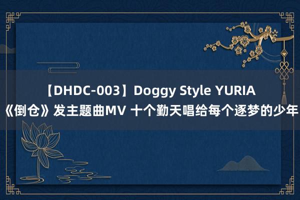 【DHDC-003】Doggy Style YURIA 《倒仓》发主题曲MV 十个勤天唱给每个逐梦的少年