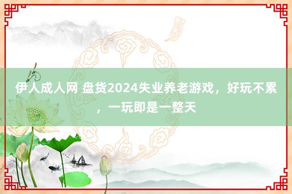 伊人成人网 盘货2024失业养老游戏，好玩不累，一玩即是一整天