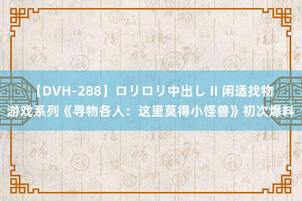 【DVH-288】ロリロリ中出し II 闲适找物游戏系列《寻物各人：这里莫得小怪兽》初次爆料