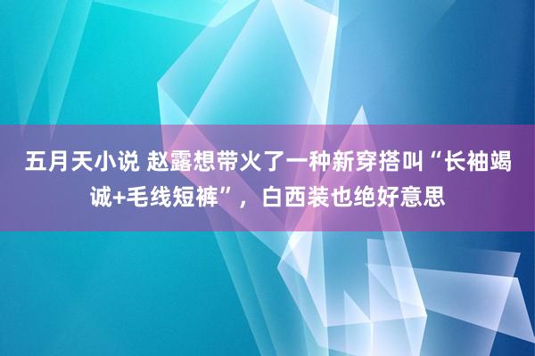 五月天小说 赵露想带火了一种新穿搭叫“长袖竭诚+毛线短裤”，白西装也绝好意思