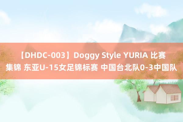 【DHDC-003】Doggy Style YURIA 比赛集锦 东亚U-15女足锦标赛 中国台北队0-3中国队