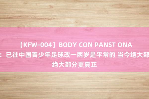 【KFW-004】BODY CON PANST ONANIE 陈永：已往中国青少年足球改一两岁是平常的 当今绝大部分更真正