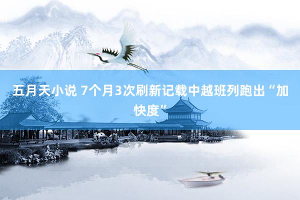 五月天小说 7个月3次刷新记载中越班列跑出“加快度”