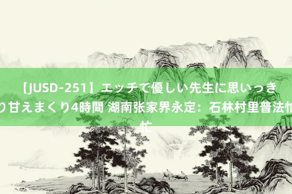 【JUSD-251】エッチで優しい先生に思いっきり甘えまくり4時間 湖南张家界永定：石林村里普法忙