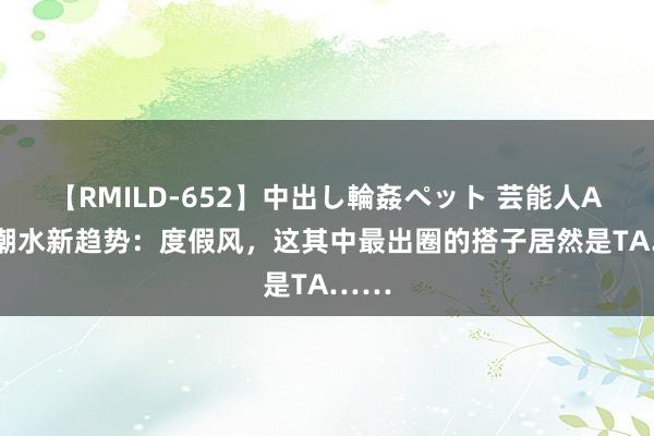 【RMILD-652】中出し輪姦ペット 芸能人AYA 潮水新趋势：度假风，这其中最出圈的搭子居然是TA……