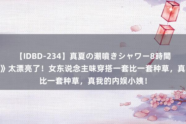 【IDBD-234】真夏の潮噴きシャワー8時間 姜妍《中餐厅》太漂亮了！女东说念主味穿搭一套比一套种草，真我的内娱小姨！