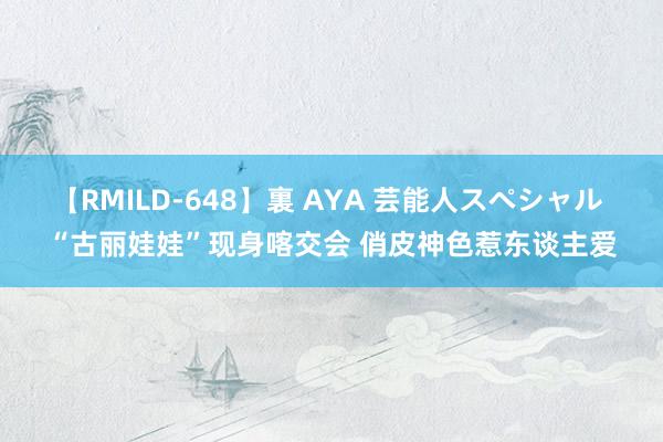 【RMILD-648】裏 AYA 芸能人スペシャル “古丽娃娃”现身喀交会 俏皮神色惹东谈主爱