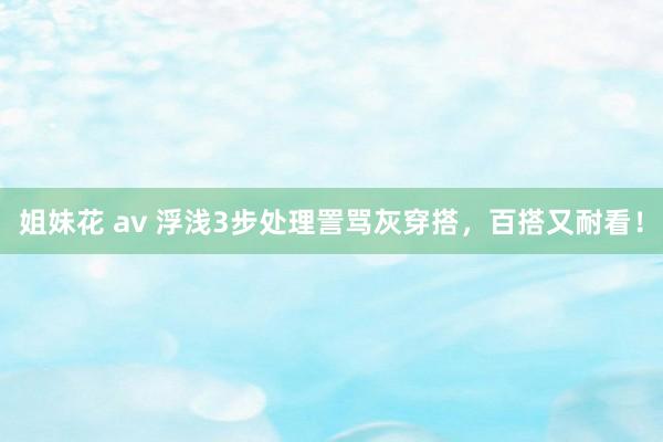 姐妹花 av 浮浅3步处理詈骂灰穿搭，百搭又耐看！