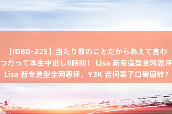 【IDBD-225】当たり前のことだからあえて言わなかったけど…IPはいつだって本生中出し8時間！ Lisa 新专造型全网恶评，Y3K 若何罢了口碑回转？