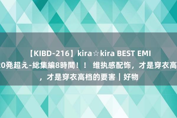 【KIBD-216】kira☆kira BEST EMIRI-中出し性交20発超え-総集編8時間！！ 维执感配饰，才是穿衣高档的要害｜好物