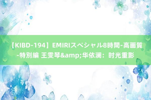 【KIBD-194】EMIRIスペシャル8時間-高画質-特別編 王雯琴&华依澜：时光重影