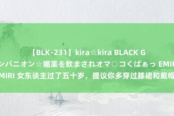 【BLK-231】kira☆kira BLACK GAL 黒ギャル中出し温泉コンパニオン☆媚薬を飲まされオマ○コくぱぁっ EMIRI 女东谈主过了五十岁，提议你多穿过膝裙和戴帽子，统共莫得大妈感