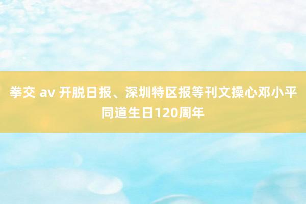 拳交 av 开脱日报、深圳特区报等刊文操心邓小平同道生日120周年