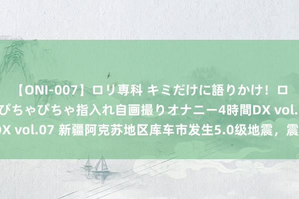 【ONI-007】ロリ専科 キミだけに語りかけ！ロリっ娘20人！オマ●コぴちゃぴちゃ指入れ自画撮りオナニー4時間DX vol.07 新疆阿克苏地区库车市发生5.0级地震，震源深度15千米