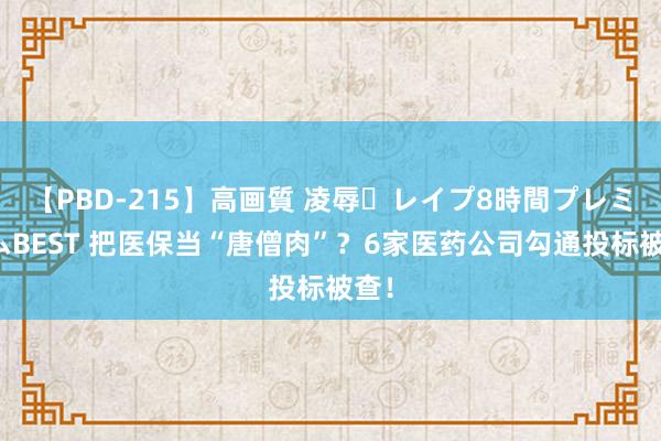 【PBD-215】高画質 凌辱・レイプ8時間プレミアムBEST 把医保当“唐僧肉”？6家医药公司勾通投标被查！