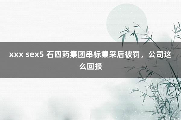 xxx sex5 石四药集团串标集采后被罚，公司这么回报