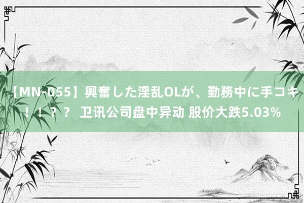 【MN-055】興奮した淫乱OLが、勤務中に手コキ！！？？ 卫讯公司盘中异动 股价大跌5.03%