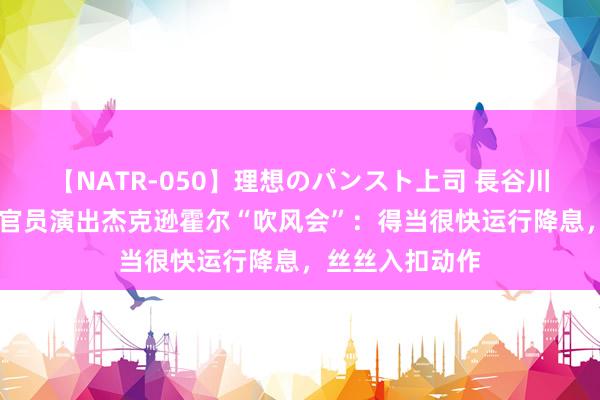 【NATR-050】理想のパンスト上司 長谷川舞 好意思联储官员演出杰克逊霍尔“吹风会”：得当很快运行降息，丝丝入扣动作