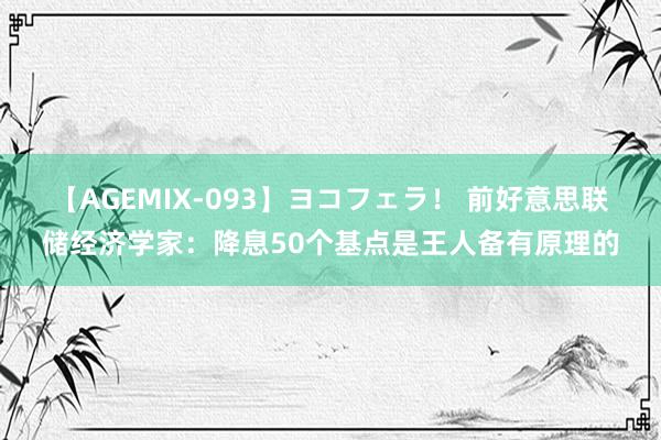 【AGEMIX-093】ヨコフェラ！ 前好意思联储经济学家：降息50个基点是王人备有原理的