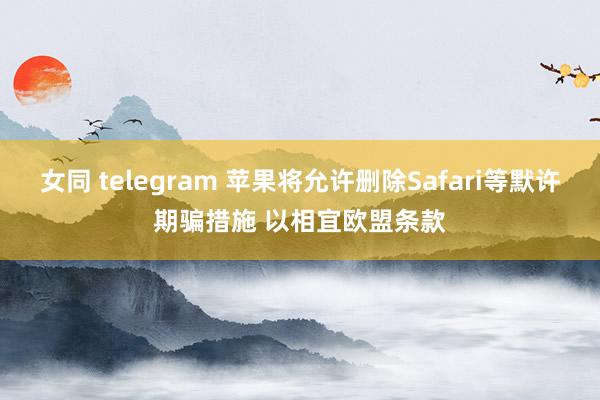 女同 telegram 苹果将允许删除Safari等默许期骗措施 以相宜欧盟条款