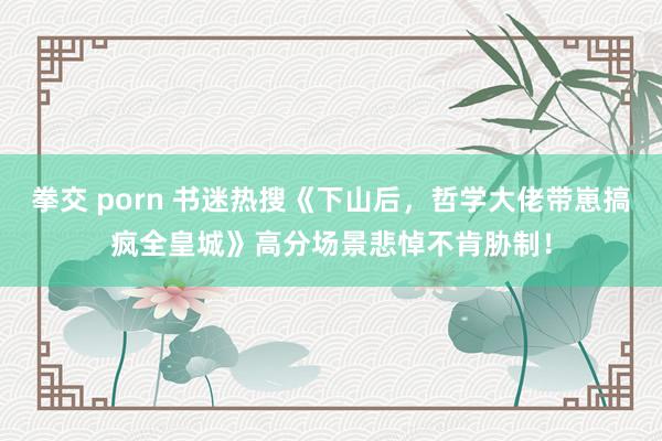 拳交 porn 书迷热搜《下山后，哲学大佬带崽搞疯全皇城》高分场景悲悼不肯胁制！