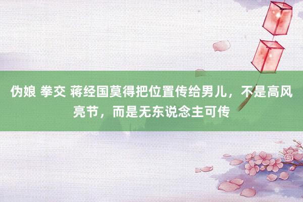 伪娘 拳交 蒋经国莫得把位置传给男儿，不是高风亮节，而是无东说念主可传