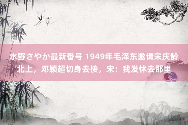 水野さやか最新番号 1949年毛泽东邀请宋庆龄北上，邓颖超切身去接，宋：我发怵去那里