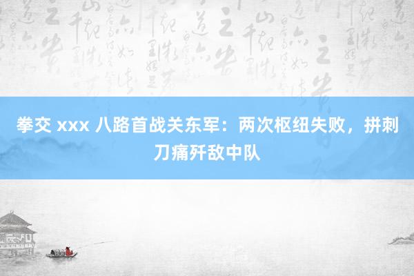 拳交 xxx 八路首战关东军：两次枢纽失败，拼刺刀痛歼敌中队