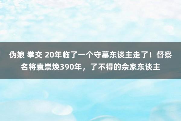 伪娘 拳交 20年临了一个守墓东谈主走了！督察名将袁崇焕390年，了不得的佘家东谈主