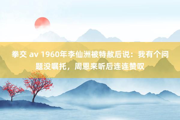 拳交 av 1960年李仙洲被特赦后说：我有个问题没嘱托，周恩来听后连连赞叹