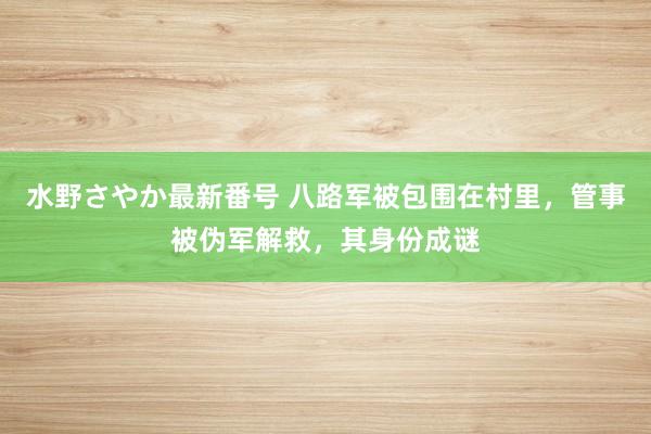 水野さやか最新番号 八路军被包围在村里，管事被伪军解救，其身份成谜