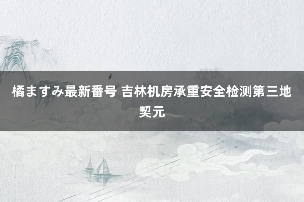 橘ますみ最新番号 吉林机房承重安全检测第三地契元