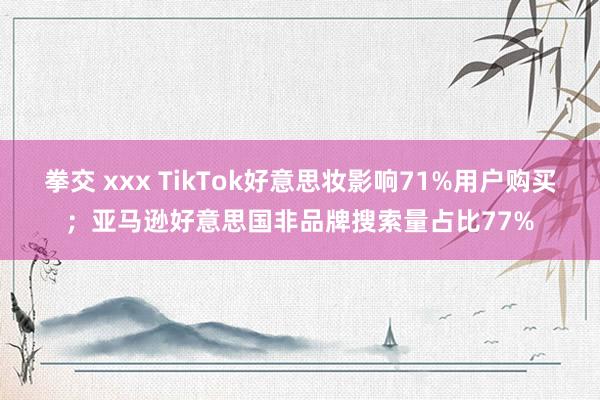 拳交 xxx TikTok好意思妆影响71%用户购买；亚马逊好意思国非品牌搜索量占比77%