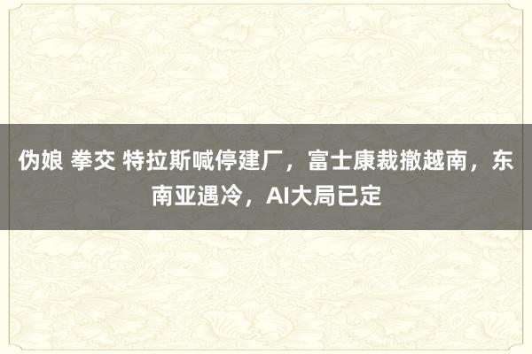 伪娘 拳交 特拉斯喊停建厂，富士康裁撤越南，东南亚遇冷，AI大局已定