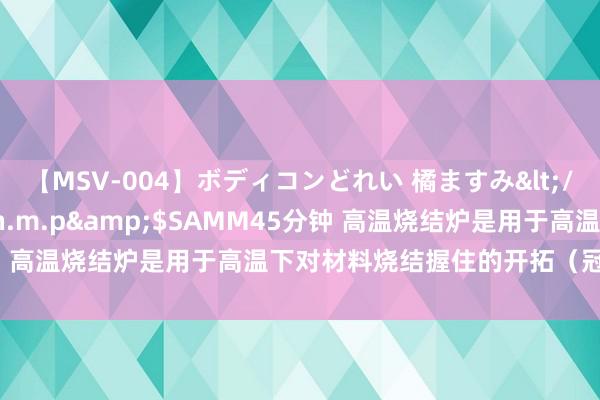 【MSV-004】ボディコンどれい 橘ますみ</a>1992-02-06h.m.p&$SAMM45分钟 高温烧结炉是用于高温下对材料烧结握住的开拓（冠顶坐褥厂家）