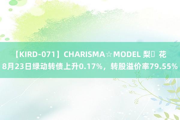 【KIRD-071】CHARISMA☆MODEL 梨々花 8月23日绿动转债上升0.17%，转股溢价率79.55%