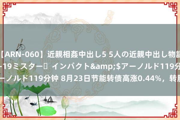 【ARN-060】近親相姦中出し5 5人の近親中出し物語</a>2008-03-19ミスター・インパクト&$アーノルド119分钟 8月23日节能转债高涨0.44%，转股溢价率34.85%