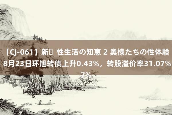 【CJ-061】新・性生活の知恵 2 奥様たちの性体験 8月23日环旭转债上升0.43%，转股溢价率31.07%