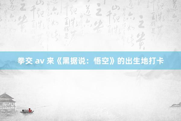 拳交 av 来《黑据说：悟空》的出生地打卡