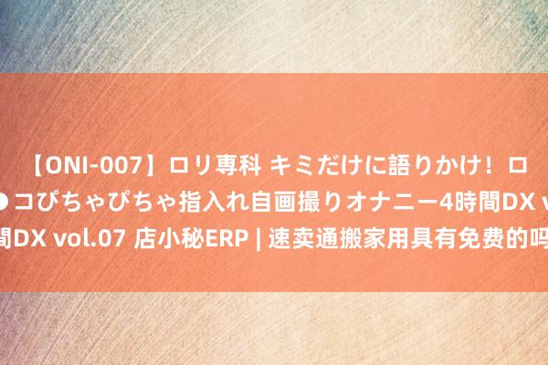 【ONI-007】ロリ専科 キミだけに語りかけ！ロリっ娘20人！オマ●コぴちゃぴちゃ指入れ自画撮りオナニー4時間DX vol.07 店小秘ERP | 速卖通搬家用具有免费的吗？如何使用