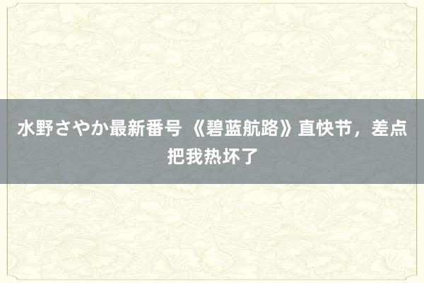 水野さやか最新番号 《碧蓝航路》直快节，差点把我热坏了