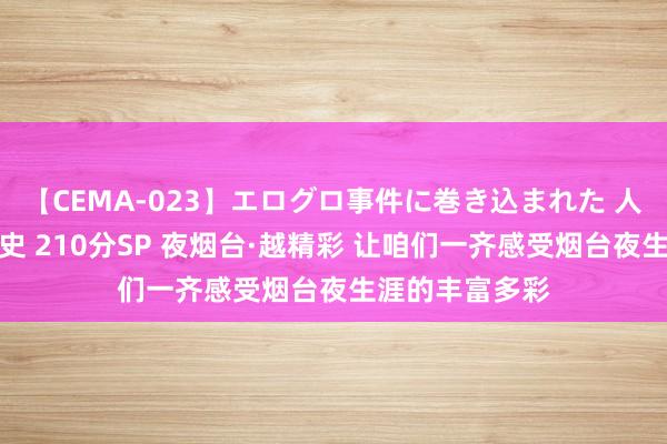 【CEMA-023】エログロ事件に巻き込まれた 人妻たちの昭和史 210分SP 夜烟台·越精彩 让咱们一齐感受烟台夜生涯的丰富多彩