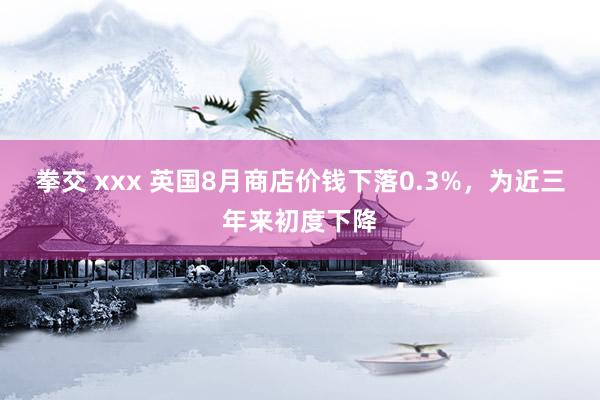 拳交 xxx 英国8月商店价钱下落0.3%，为近三年来初度下降