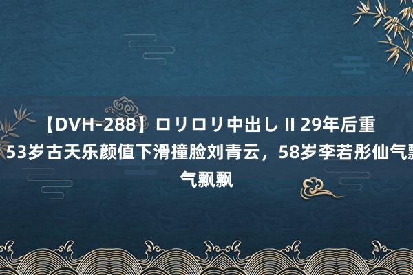 【DVH-288】ロリロリ中出し II 29年后重逢：53岁古天乐颜值下滑撞脸刘青云，58岁李若彤仙气飘飘