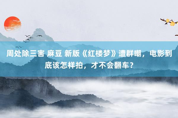 周处除三害 麻豆 新版《红楼梦》遭群嘲，电影到底该怎样拍，才不会翻车？