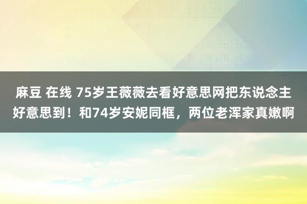 麻豆 在线 75岁王薇薇去看好意思网把东说念主好意思到！和74岁安妮同框，两位老浑家真嫩啊