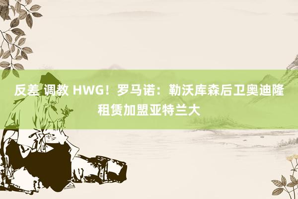 反差 调教 HWG！罗马诺：勒沃库森后卫奥迪隆租赁加盟亚特兰大