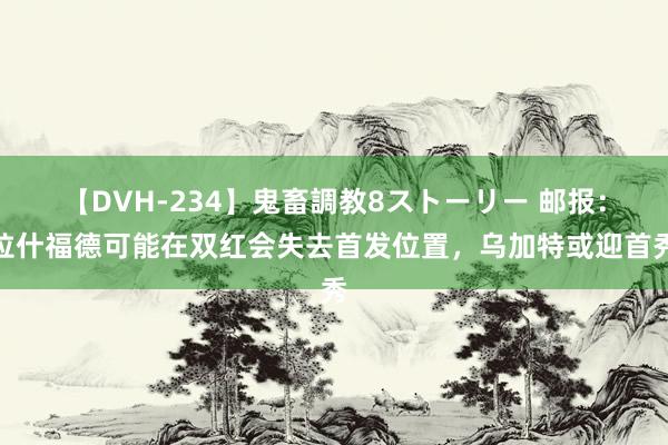 【DVH-234】鬼畜調教8ストーリー 邮报：拉什福德可能在双红会失去首发位置，乌加特或迎首秀